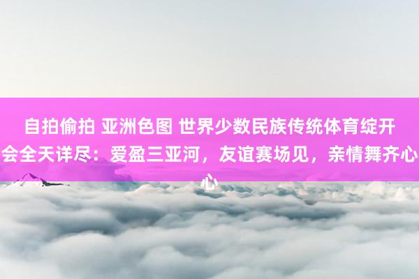 自拍偷拍 亚洲色图 世界少数民族传统体育绽开会全天详尽：爱盈三亚河，友谊赛场见，亲情舞齐心