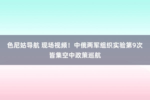 色尼姑导航 现场视频！中俄两军组织实验第9次皆集空中政策巡航