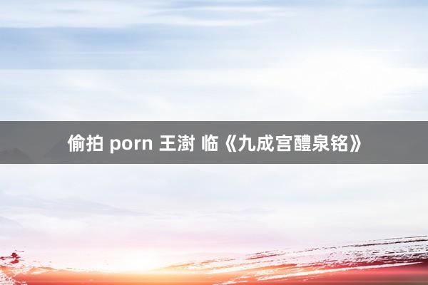 偷拍 porn 王澍 临《九成宫醴泉铭》