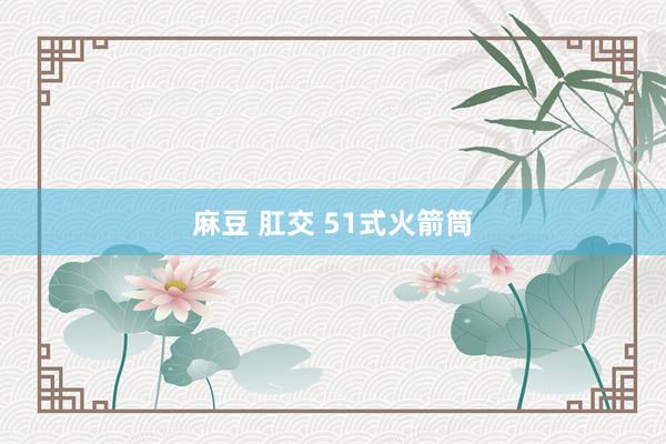 麻豆 肛交 51式火箭筒