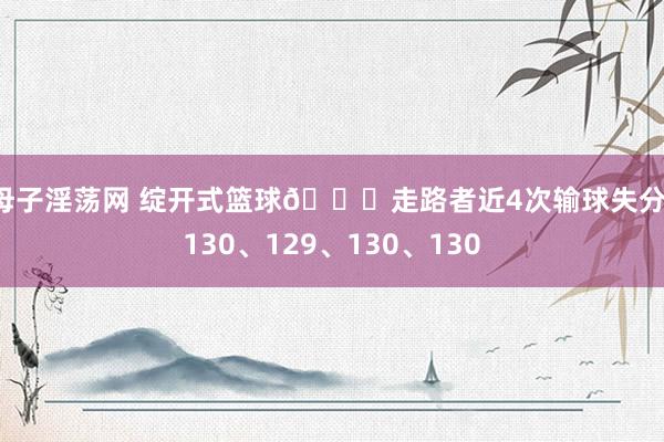 母子淫荡网 绽开式篮球😂走路者近4次输球失分：130、129、130、130