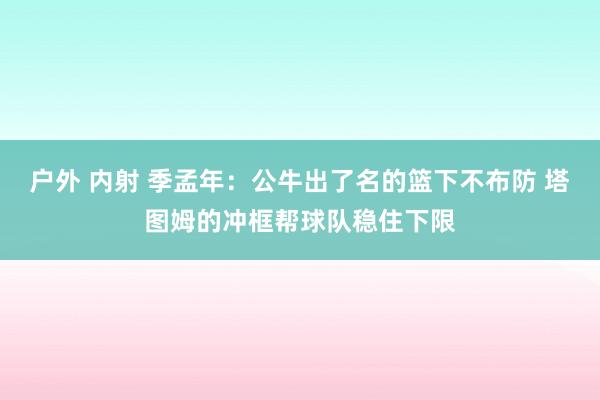 户外 内射 季孟年：公牛出了名的篮下不布防 塔图姆的冲框帮球队稳住下限