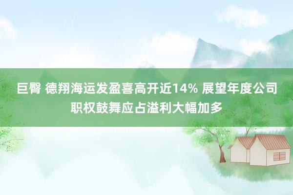 巨臀 德翔海运发盈喜高开近14% 展望年度公司职权鼓舞应占溢利大幅加多