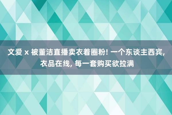 文爱 x 被董洁直播卖衣着圈粉! 一个东谈主西宾， 衣品在线， 每一套购买欲拉满