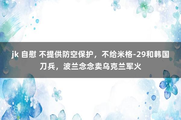 jk 自慰 不提供防空保护，不给米格-29和韩国刀兵，波兰念念卖乌克兰军火