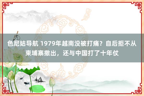 色尼姑导航 1979年越南没被打痛？自后拒不从柬埔寨撤出，还与中国打了十年仗