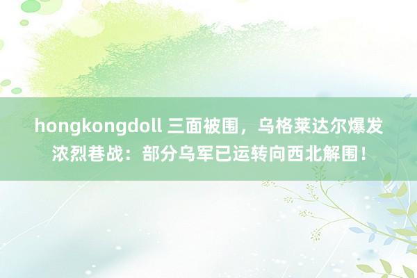 hongkongdoll 三面被围，乌格莱达尔爆发浓烈巷战：部分乌军已运转向西北解围！