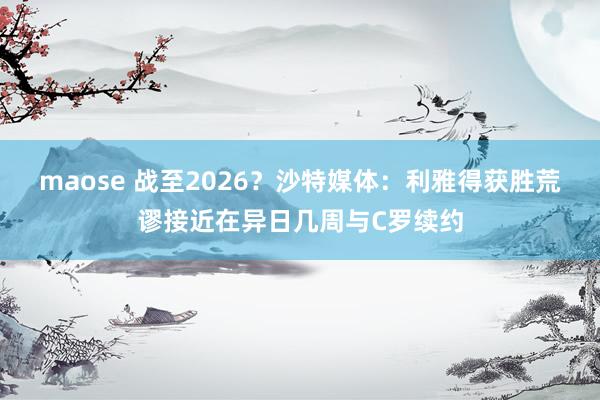 maose 战至2026？沙特媒体：利雅得获胜荒谬接近在异日几周与C罗续约