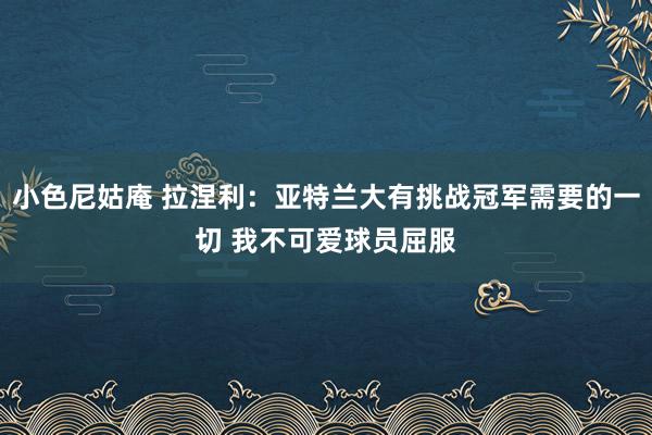 小色尼姑庵 拉涅利：亚特兰大有挑战冠军需要的一切 我不可爱球员屈服