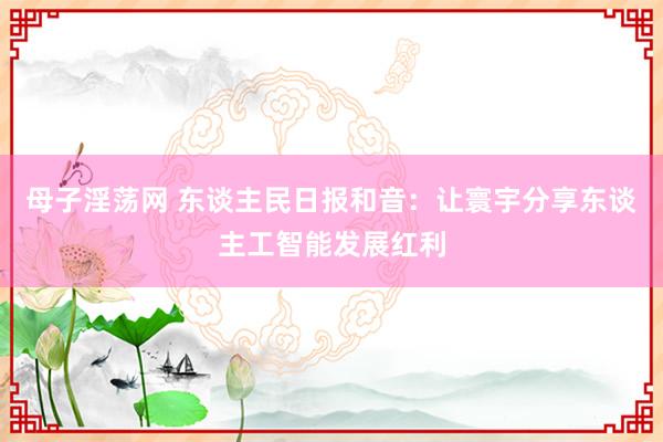 母子淫荡网 东谈主民日报和音：让寰宇分享东谈主工智能发展红利