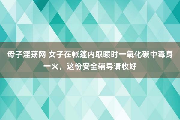 母子淫荡网 女子在帐篷内取暖时一氧化碳中毒身一火，这份安全辅导请收好