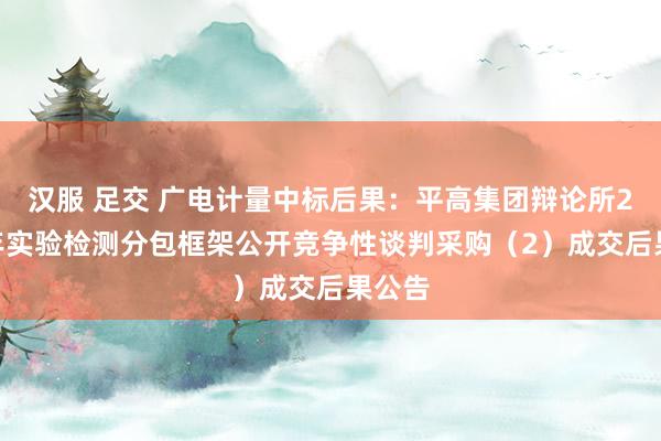 汉服 足交 广电计量中标后果：平高集团辩论所2024年实验检测分包框架公开竞争性谈判采购（2）成交后果公告