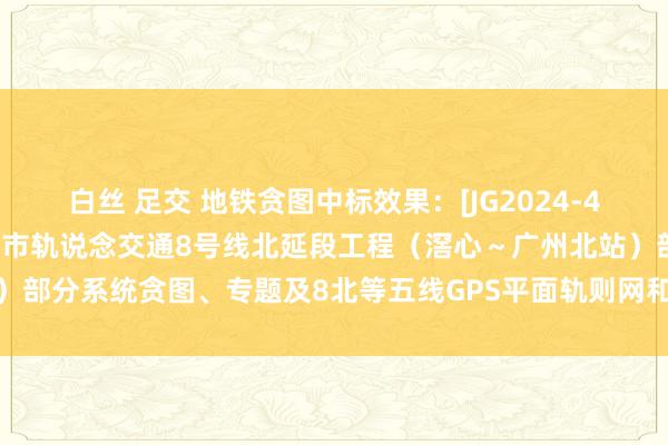 白丝 足交 地铁贪图中标效果：[JG2024-4442]施工图阶段广州市城市轨说念交通8号线北延段工程（滘心～广州北站）部分系统贪图、专题及8北等五线GPS平面轨则网和二等水准轨则网测量样貌