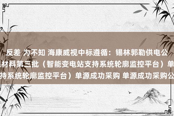 反差 为不知 海康威视中标遵循：锡林郭勒供电公司2024年基建工程莳植材料第三批（智能变电站支持系统轮廓监控平台）单源成功采购 单源成功采购公告