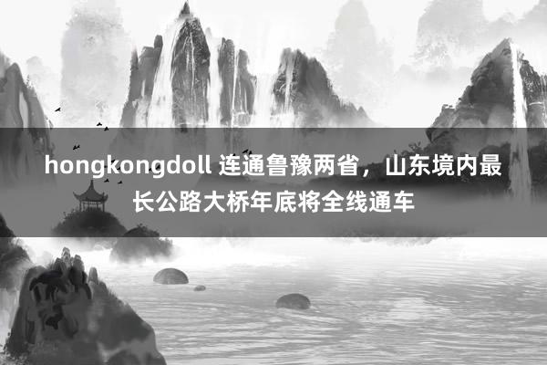 hongkongdoll 连通鲁豫两省，山东境内最长公路大桥年底将全线通车