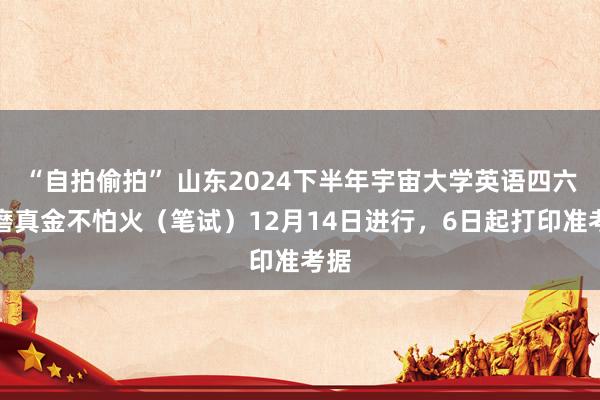 “自拍偷拍” 山东2024下半年宇宙大学英语四六级磨真金不怕火（笔试）12月14日进行，6日起打印准考据