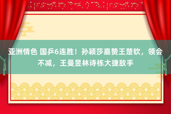 亚洲情色 国乒6连胜！孙颖莎嘉赞王楚钦，领会不减，王曼昱林诗栋大捷敌手