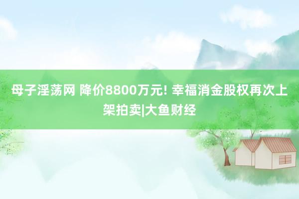 母子淫荡网 降价8800万元! 幸福消金股权再次上架拍卖|大鱼财经