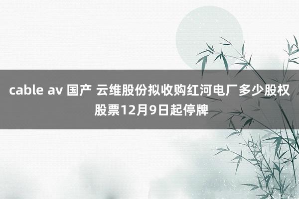 cable av 国产 云维股份拟收购红河电厂多少股权 股票12月9日起停牌