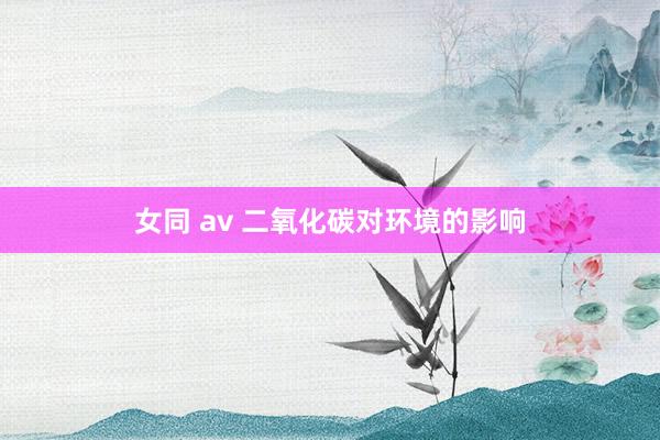 女同 av 二氧化碳对环境的影响