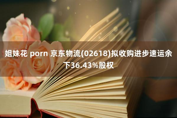 姐妹花 porn 京东物流(02618)拟收购进步速运余下36.43%股权