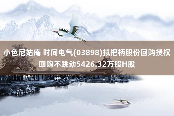 小色尼姑庵 时间电气(03898)拟把柄股份回购授权回购不跳动5426.32万股H股