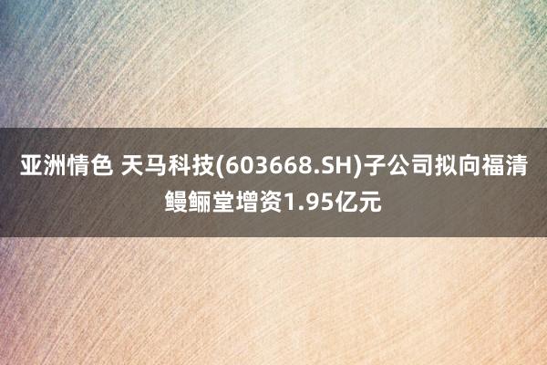 亚洲情色 天马科技(603668.SH)子公司拟向福清鳗鲡堂增资1.95亿元