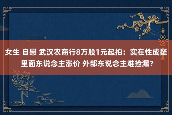 女生 自慰 武汉农商行8万股1元起拍：实在性成疑 里面东说念主涨价 外部东说念主难捡漏？