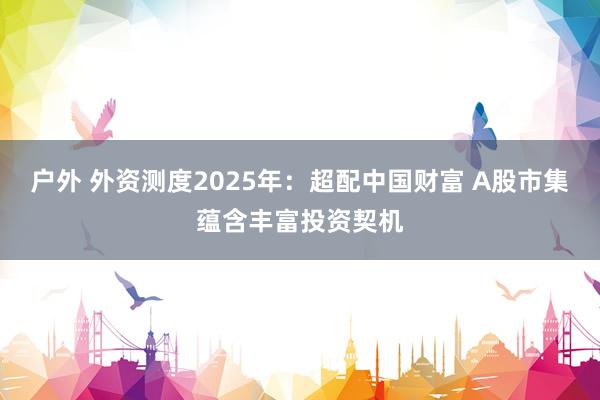 户外 外资测度2025年：超配中国财富 A股市集蕴含丰富投资契机