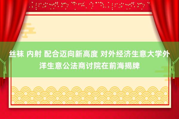 丝袜 内射 配合迈向新高度 对外经济生意大学外洋生意公法商讨院在前海揭牌