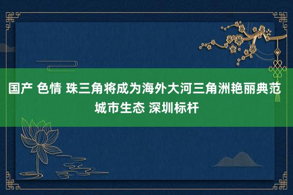 国产 色情 珠三角将成为海外大河三角洲艳丽典范 城市生态 深圳标杆