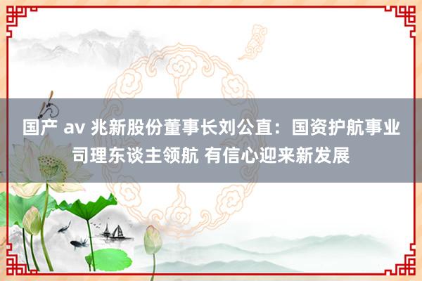 国产 av 兆新股份董事长刘公直：国资护航事业司理东谈主领航 有信心迎来新发展