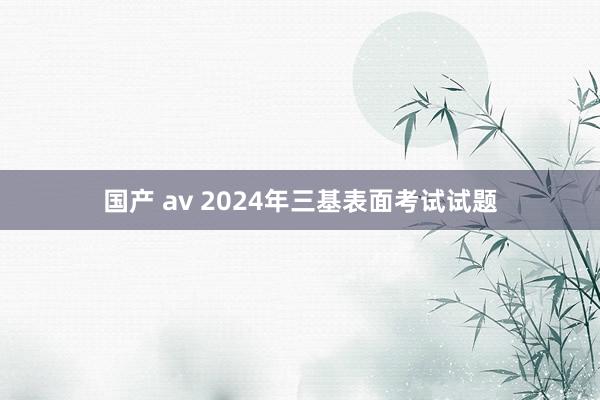 国产 av 2024年三基表面考试试题