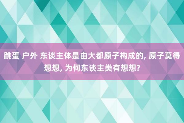 跳蛋 户外 东谈主体是由大都原子构成的， 原子莫得想想， 为何东谈主类有想想?