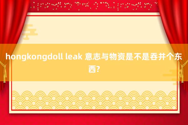 hongkongdoll leak 意志与物资是不是吞并个东西?