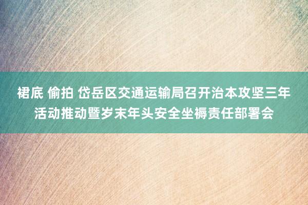 裙底 偷拍 岱岳区交通运输局召开治本攻坚三年活动推动暨岁末年头安全坐褥责任部署会