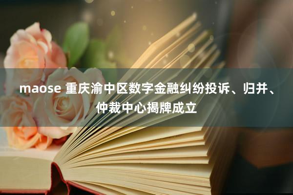 maose 重庆渝中区数字金融纠纷投诉、归并、仲裁中心揭牌成立