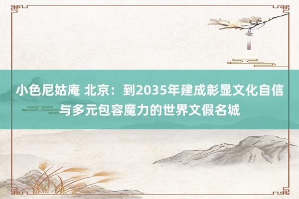 小色尼姑庵 北京：到2035年建成彰显文化自信与多元包容魔力的世界文假名城