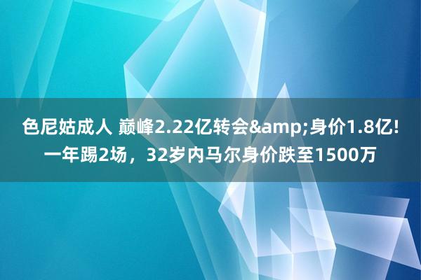 色尼姑成人 巅峰2.22亿转会&身价1.8亿!一年踢2场，32岁内马尔身价跌至1500万