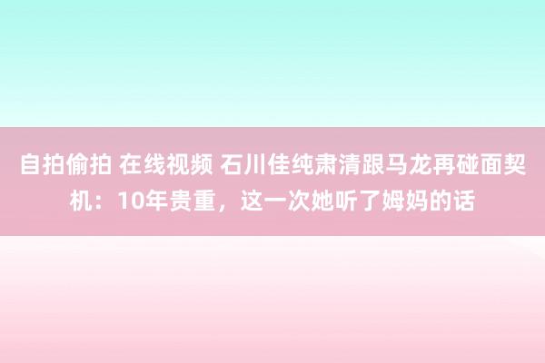 自拍偷拍 在线视频 石川佳纯肃清跟马龙再碰面契机：10年贵重，这一次她听了姆妈的话