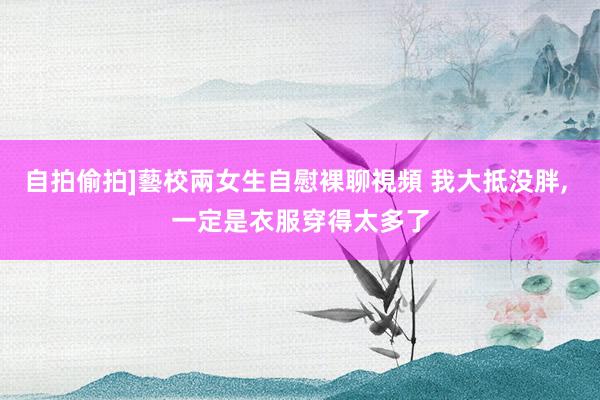 自拍偷拍]藝校兩女生自慰裸聊視頻 我大抵没胖， 一定是衣服穿得太多了