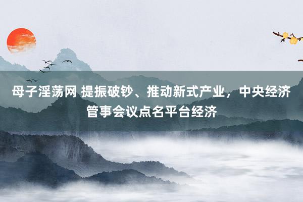 母子淫荡网 提振破钞、推动新式产业，中央经济管事会议点名平台经济