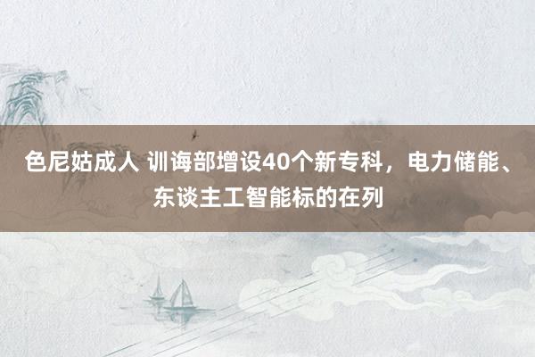 色尼姑成人 训诲部增设40个新专科，电力储能、东谈主工智能标的在列