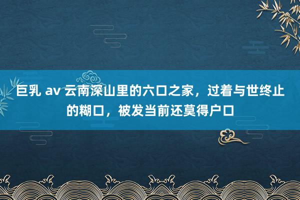 巨乳 av 云南深山里的六口之家，过着与世终止的糊口，被发当前还莫得户口