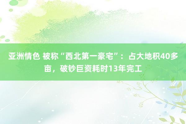 亚洲情色 被称“西北第一豪宅”：占大地积40多亩，破钞巨资耗时13年完工