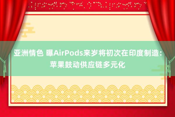 亚洲情色 曝AirPods来岁将初次在印度制造：苹果鼓动供应链多元化