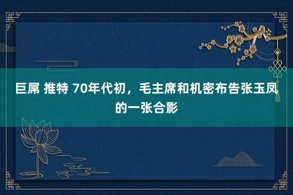 巨屌 推特 70年代初，毛主席和机密布告张玉凤的一张合影