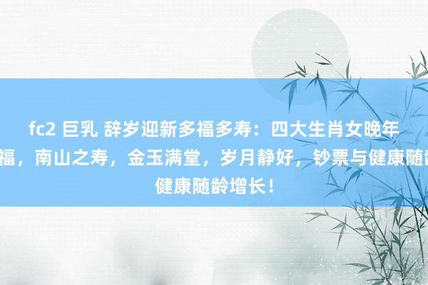 fc2 巨乳 辞岁迎新多福多寿：四大生肖女晚年安康幸福，南山之寿，金玉满堂，岁月静好，钞票与健康随龄增长！