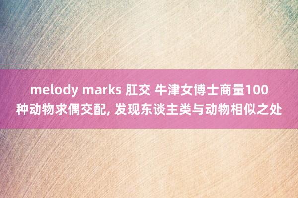 melody marks 肛交 牛津女博士商量100种动物求偶交配， 发现东谈主类与动物相似之处