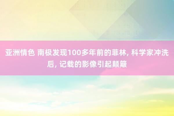 亚洲情色 南极发现100多年前的菲林， 科学家冲洗后， 记载的影像引起颠簸